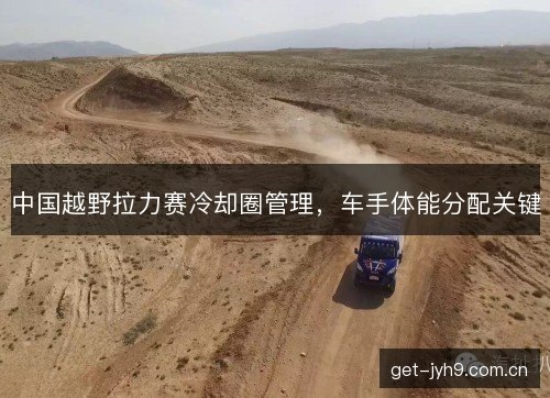 中国越野拉力赛冷却圈管理，车手体能分配关键