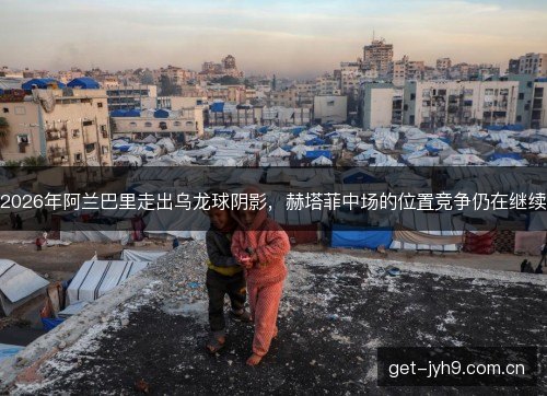 2026年阿兰巴里走出乌龙球阴影,赫塔菲中场的位置竞争仍在继续 2026年阿兰巴里走出乌龙球阴影,赫塔菲中场的位置竞争仍在继续