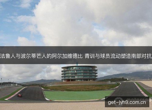 法鲁人与波尔蒂芒人的阿尔加维德比 青训与球员流动塑造南部对抗